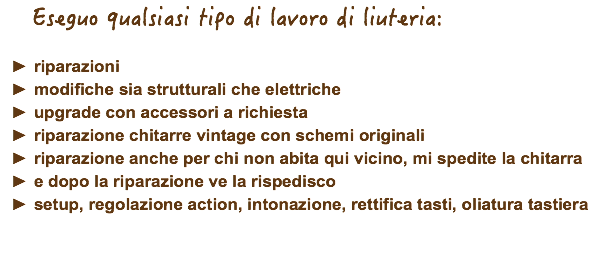  Eseguo qualsiasi tipo di lavoro di liuteria: riparazioni modifiche sia strutturali che elettriche upgrade con accessori a richiesta riparazione chitarre vintage con schemi originali riparazione anche per chi non abita qui vicino, mi spedite la chitarra e dopo la riparazione ve la rispedisco setup, regolazione action, intonazione, rettifica tasti, oliatura tastiera 